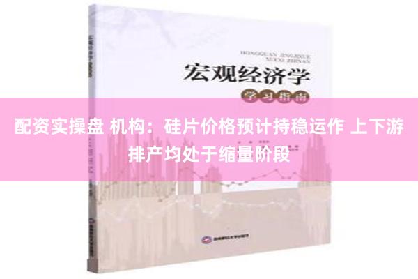 配资实操盘 机构：硅片价格预计持稳运作 上下游排产均处于缩量阶段