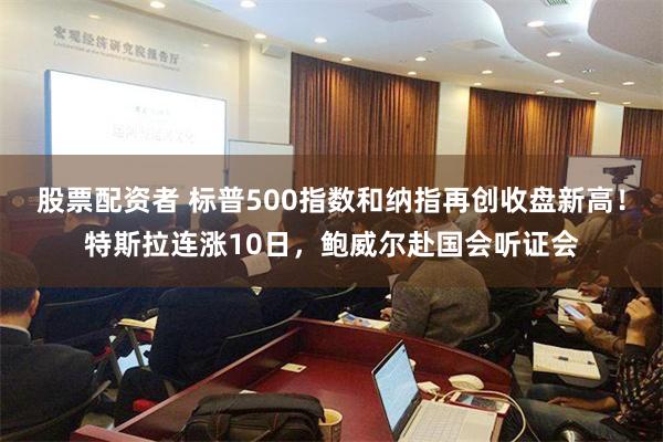 股票配资者 标普500指数和纳指再创收盘新高！特斯拉连涨10日，鲍威尔赴国会听证会