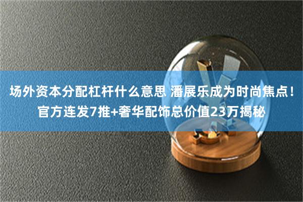 场外资本分配杠杆什么意思 潘展乐成为时尚焦点！官方连发7推+奢华配饰总价值23万揭秘