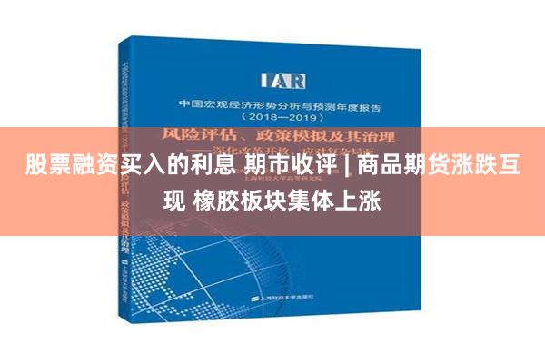 股票融资买入的利息 期市收评 | 商品期货涨跌互现 橡胶板块集体上涨