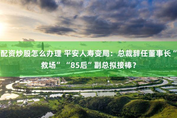 配资炒股怎么办理 平安人寿变局：总裁辞任董事长“救场” “85后”副总拟接棒？