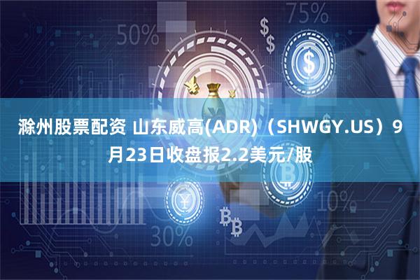 滁州股票配资 山东威高(ADR)（SHWGY.US）9月23日收盘报2.2美元/股