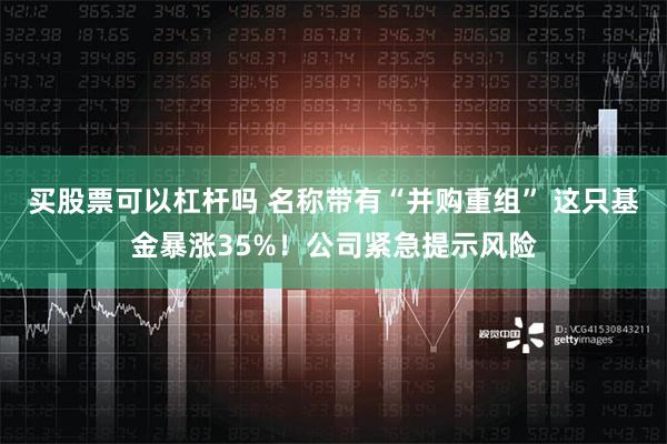 买股票可以杠杆吗 名称带有“并购重组” 这只基金暴涨35%！公司紧急提示风险