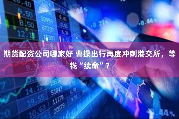 期货配资公司哪家好 曹操出行再度冲刺港交所，等钱“续命”？