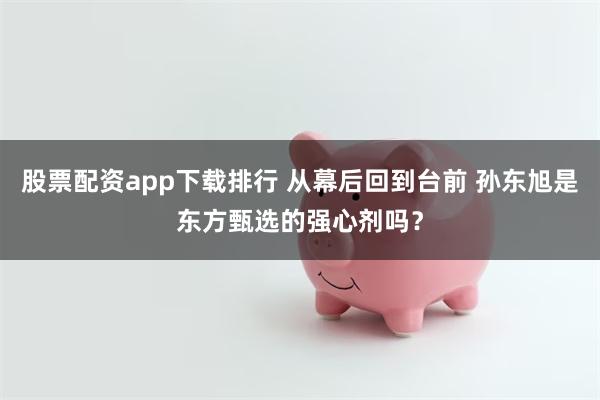 股票配资app下载排行 从幕后回到台前 孙东旭是东方甄选的强心剂吗？