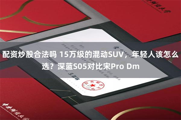 配资炒股合法吗 15万级的混动SUV，年轻人该怎么选？深蓝S05对比宋Pro Dm