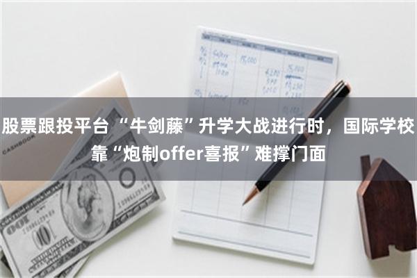 股票跟投平台 “牛剑藤”升学大战进行时，国际学校靠“炮制offer喜报”难撑门面