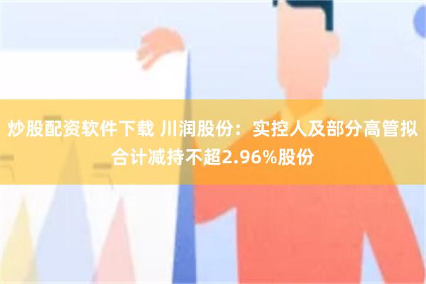 炒股配资软件下载 川润股份：实控人及部分高管拟合计减持不超2.96%股份