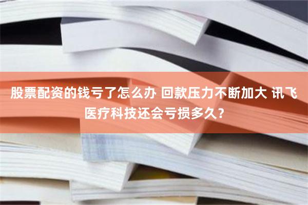 股票配资的钱亏了怎么办 回款压力不断加大 讯飞医疗科技还会亏损多久？