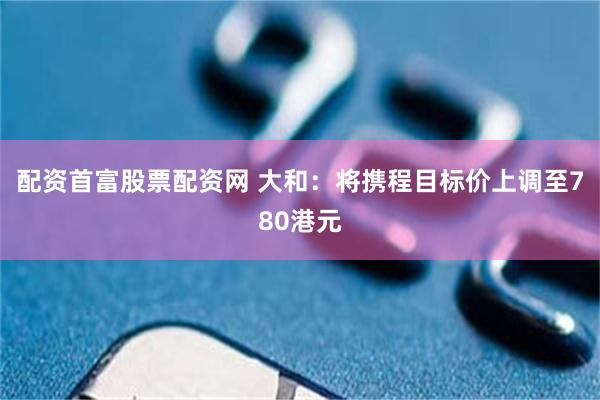 配资首富股票配资网 大和：将携程目标价上调至780港元