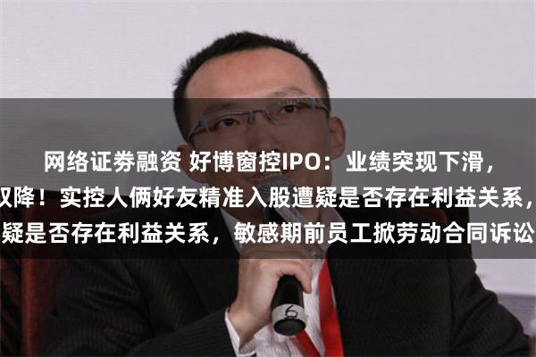 网络证劵融资 好博窗控IPO：业绩突现下滑，预计去年营收扣非净利双降！实控人俩好友精准入股遭疑是否存在利益关系，敏感期前员工掀劳动合同诉讼惹眼