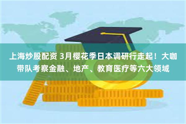 上海炒股配资 3月樱花季日本调研行走起！大咖带队考察金融、地产、教育医疗等六大领域