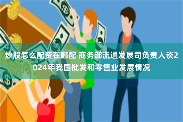 炒股怎么配资在哪配 商务部流通发展司负责人谈2024年我国批发和零售业发展情况