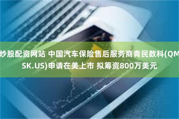 炒股配资网站 中国汽车保险售后服务商青民数科(QMSK.US)申请在美上市 拟筹资800万美元