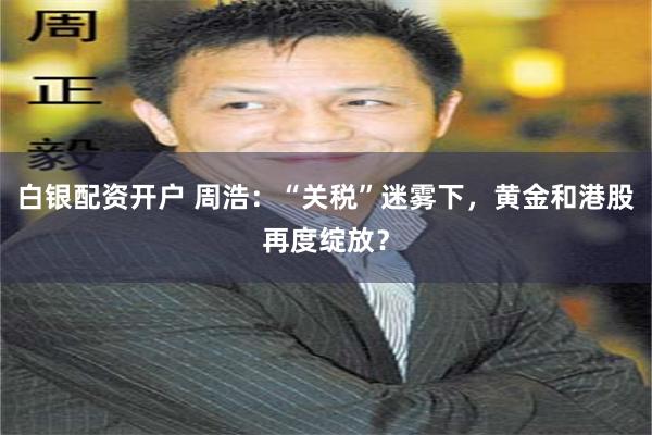 白银配资开户 周浩：“关税”迷雾下，黄金和港股再度绽放？