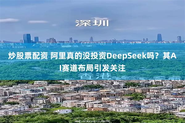 炒股票配资 阿里真的没投资DeepSeek吗？其AI赛道布局引发关注