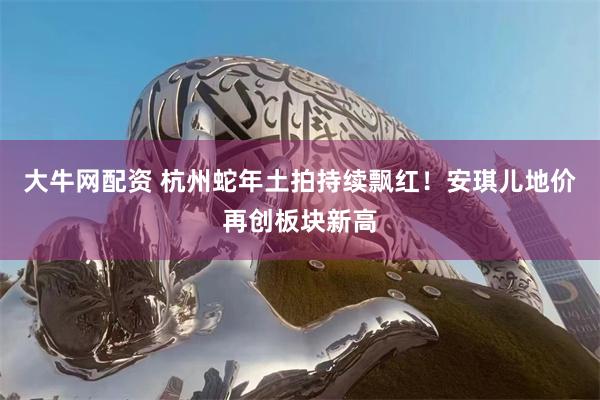 大牛网配资 杭州蛇年土拍持续飘红！安琪儿地价再创板块新高