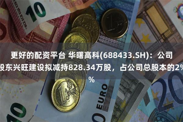 更好的配资平台 华曙高科(688433.SH)：公司股东兴旺建设拟减持828.34万股，占公司总股本的2%