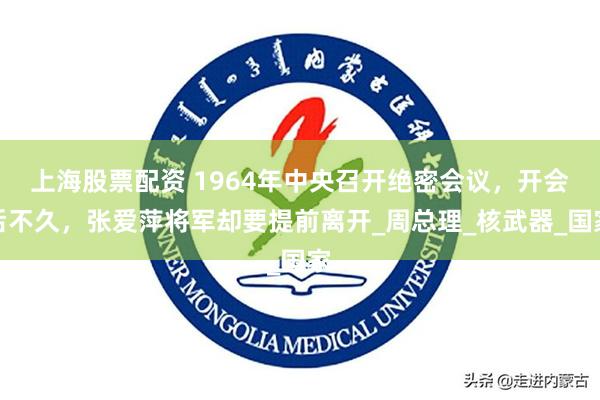 上海股票配资 1964年中央召开绝密会议，开会后不久，张爱萍将军却要提前离开_周总理_核武器_国家