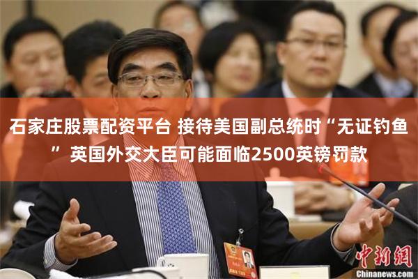 石家庄股票配资平台 接待美国副总统时“无证钓鱼” 英国外交大臣可能面临2500英镑罚款