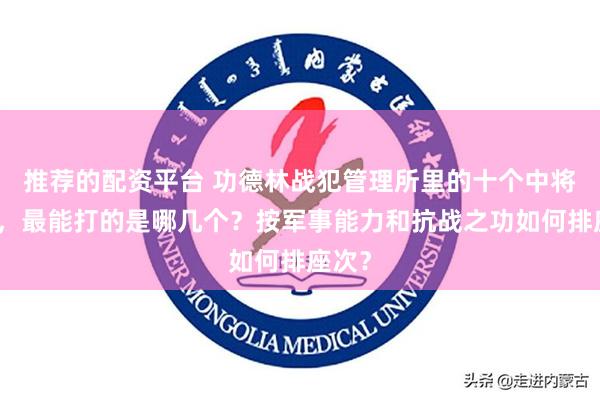 推荐的配资平台 功德林战犯管理所里的十个中将司令，最能打的是哪几个？按军事能力和抗战之功如何排座次？