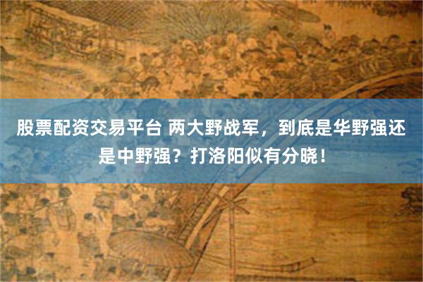 股票配资交易平台 两大野战军，到底是华野强还是中野强？打洛阳似有分晓！
